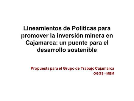 Propuesta para el Grupo de Trabajo Cajamarca OGGS - MEM Lineamientos de Políticas para promover la inversión minera en Cajamarca: un puente para el desarrollo.