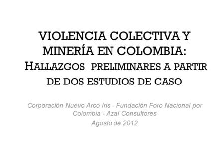 VIOLENCIA COLECTIVA Y MINERÍA EN COLOMBIA: H ALLAZGOS PRELIMINARES A PARTIR DE DOS ESTUDIOS DE CASO Corporación Nuevo Arco Iris - Fundación Foro Nacional.