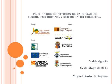 PROYECTODE SUSTITICIÓN DE CALDERAS DE GASOIL POR BIOMASA Y RED DE CALOR COLECTIVA Valdealgorfa 27 de Mayo de 2014 Miguel Broto Cartagena.