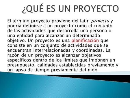 ¿QUÉ ES UN PROYECTO El término proyecto proviene del latín proiectu y podría definirse a un proyecto como el conjunto de las actividades que desarrolla.