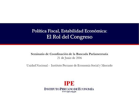 Www.ipe.org.pe Política Fiscal, Estabilidad Económica: El Rol del Congreso Seminario de Coordinación de la Bancada Parlamentaria 21 de Junio de 2006 Unidad.