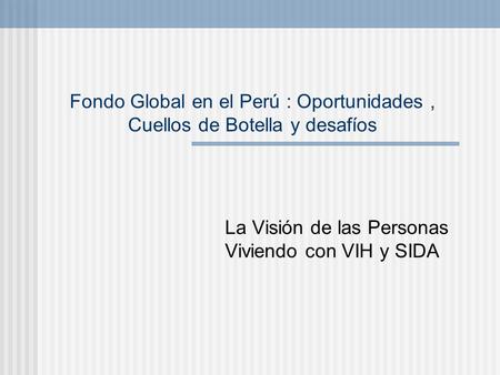 Fondo Global en el Perú : Oportunidades, Cuellos de Botella y desafíos La Visión de las Personas Viviendo con VIH y SIDA.