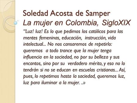 Soledad Acosta de Samper La mujer en Colombia, SigloXIX “Luz! luz! Es lo que pedimos los católicos para las mentes femeninas, educación, instrucción, vida.