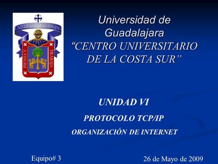 Universidad de Guadalajara “ CENTRO UNIVERSITARIO DE LA COSTA SUR” 26 de Mayo de 2009 UNIDAD VI PROTOCOLO TCP/IP ORGANIZACIÓN DE INTERNET Equipo# 3.