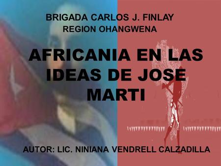 AFRICANIA EN LAS IDEAS DE JOSE MARTI AUTOR: LIC. NINIANA VENDRELL CALZADILLA BRIGADA CARLOS J. FINLAY REGION OHANGWENA.