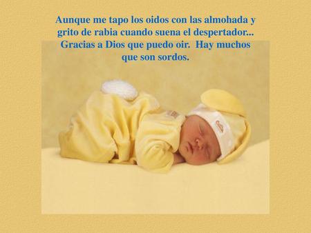 Aunque me tapo los oidos con las almohada y grito de rabia cuando suena el despertador... Gracias a Dios que puedo oir. Hay muchos que son sordos.