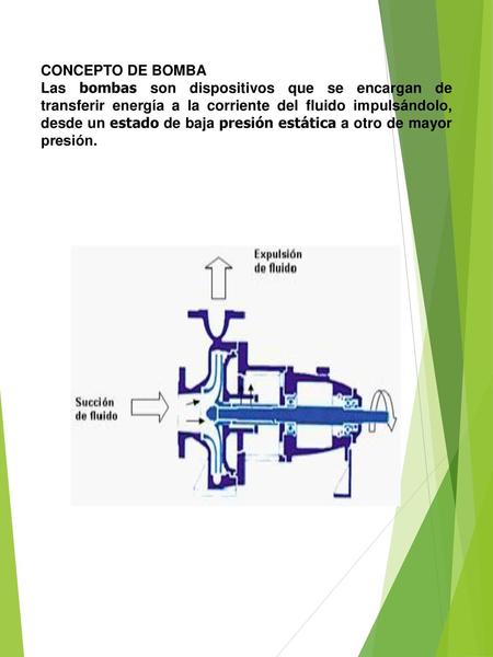 CONCEPTO DE BOMBA Las bombas son dispositivos que se encargan de transferir energía a la corriente del fluido impulsándolo, desde un estado de baja presión.