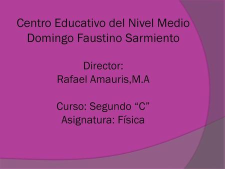 Centro Educativo del Nivel Medio Domingo Faustino Sarmiento Director: Rafael Amauris,M.A Curso: Segundo “C” Asignatura: Física.