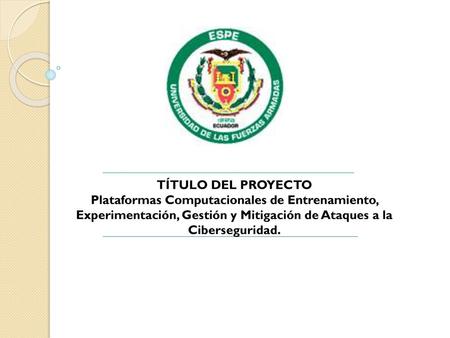 TÍTULO DEL PROYECTO Plataformas Computacionales de Entrenamiento, Experimentación, Gestión y Mitigación de Ataques a la Ciberseguridad.