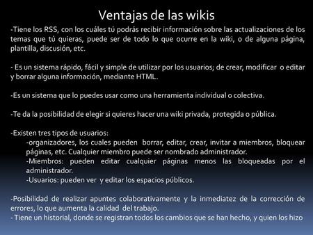 Ventajas de las wikis Tiene los RSS, con los cuáles tú podrás recibir información sobre las actualizaciones de los temas que tú quieras, puede ser de todo.