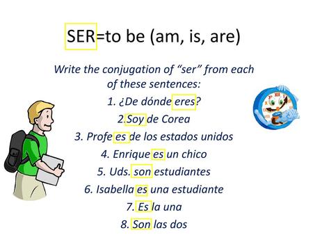 SER=to be (am, is, are) Write the conjugation of “ser” from each of these sentences: 1. ¿De dónde eres? 2.Soy de Corea 3. Profe es de los estados unidos.