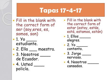 Tapas 17-4-17 Fill in the blank with the correct form of ser (soy,eres, es, somos, son) 1. Yo ____ estudiante. 2. Ella ___ maestra. 3. Nosotros ____.