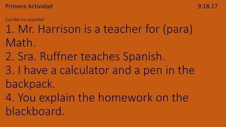 Primera Actividad									 9.18.17 Escribe en español: 1. Mr. Harrison is a teacher for (para) Math. 2. Sra. Ruffner teaches Spanish. 3. I have a calculator.