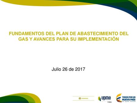 FUNDAMENTOS DEL PLAN DE ABASTECIMIENTO DEL GAS Y AVANCES PARA SU IMPLEMENTACIÓN Julio 26 de 2017.