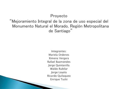Proyecto “Mejoramiento Integral de la zona de uso especial del Monumento Natural el Morado, Región Metropolitana de Santiago” Integrantes: Mariela Ordenes.