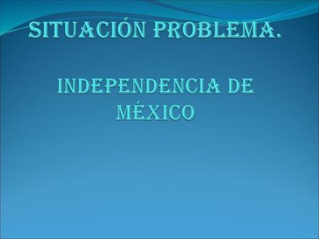 SITUACIÓN PROBLEMA. INDEPENDENCIA de México