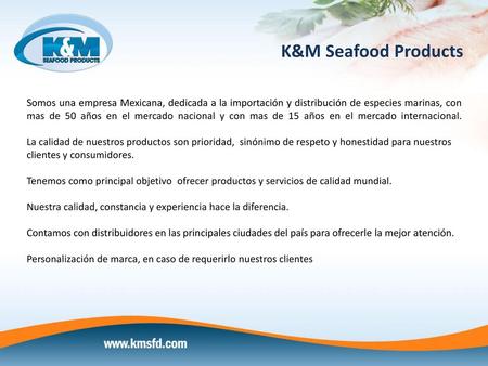 K&M Seafood Products Somos una empresa Mexicana, dedicada a la importación y distribución de especies marinas, con mas de 50 años en el mercado nacional.