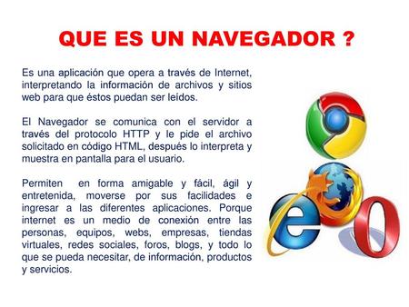 QUE ES UN NAVEGADOR ? Es una aplicación que opera a través de Internet, interpretando la información de archivos y sitios web para que éstos puedan ser.