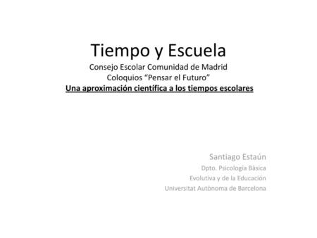 Tiempo y Escuela Consejo Escolar Comunidad de Madrid Coloquios “Pensar el Futuro” Una aproximación científica a los tiempos escolares Santiago Estaún.