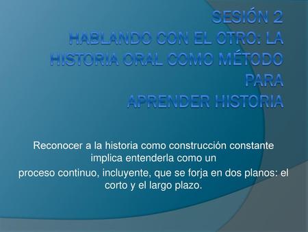 SESIÓN 2 HABLANDO CON EL OTRO: LA HISTORIA ORAL COMO MÉTODO PARA APRENDER HISTORIA Reconocer a la historia como construcción constante implica entenderla.