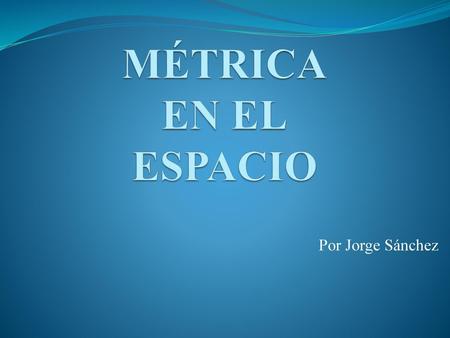 MÉTRICA EN EL ESPACIO Por Jorge Sánchez.