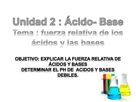 Unidad 2 : Ácido- Base Tema : fuerza relativa de los ácidos y las bases Objetivo: explicar la fuerza relativa de ácidos y bases Determinar el pH DE ACIDOS.