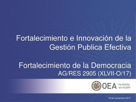 Fortalecimiento e Innovación de la Gestión Publica Efectiva Fortalecimiento de la Democracia AG/RES 2905 (XLVII-O/17) 16 de noviembre 2017.