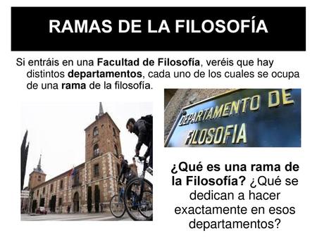 RAMAS DE LA FILOSOFÍA Si entráis en una Facultad de Filosofía, veréis que hay distintos departamentos, cada uno de los cuales se ocupa de una rama de.