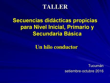 TALLER Secuencias didácticas propicias para Nivel Inicial, Primario y Secundaria Básica Un hilo conductor Tucumán setiembre-octubre 2016.