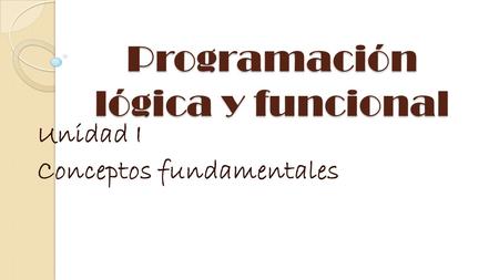 Programación lógica y funcional Unidad I Conceptos fundamentales.