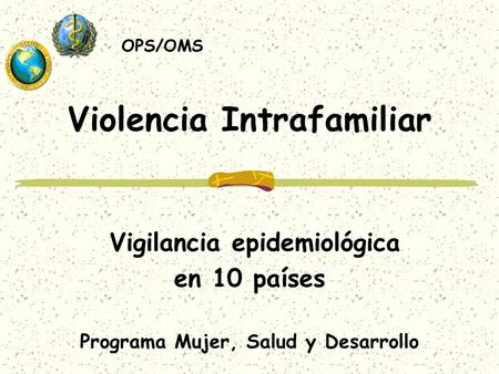 Violencia Intrafamiliar Vigilancia epidemiológica en 10 países Programa Mujer, Salud y Desarrollo OPS/OMS.