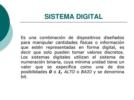 SISTEMA DIGITAL Es una combinación de dispositivos diseñados para manipular cantidades físicas o información que estén representadas en forma digital,