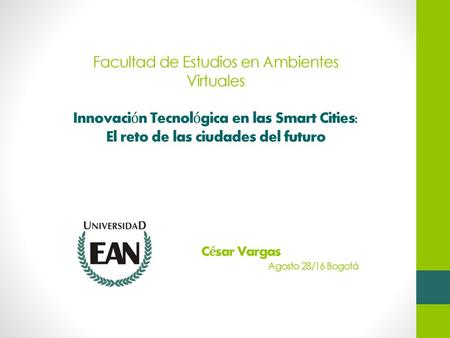 Facultad de Estudios en Ambientes Virtuales Innovación Tecnológica en las Smart Cities: El reto de las ciudades del futuro César Vargas Agosto 28/16 Bogotá.