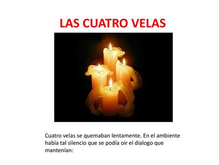 LAS CUATRO VELAS Cuatro velas se quemaban lentamente. En el ambiente había tal silencio que se podía oir el dialogo que mantenían: