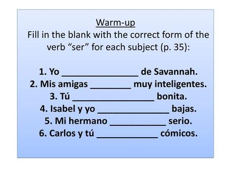 Warm-up Fill in the blank with the correct form of the verb “ser” for each subject (p. 35): 1. Yo _______________ de Savannah. 2. Mis amigas ________.