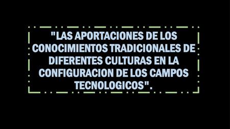 LAS APORTACIONES DE LOS CONOCIMIENTOS TRADICIONALES DE DIFERENTES CULTURAS EN LA CONFIGURACION DE LOS CAMPOS TECNOLOGICOS.