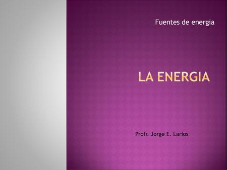 La energia Fuentes de energia Profr. Jorge E. Larios.