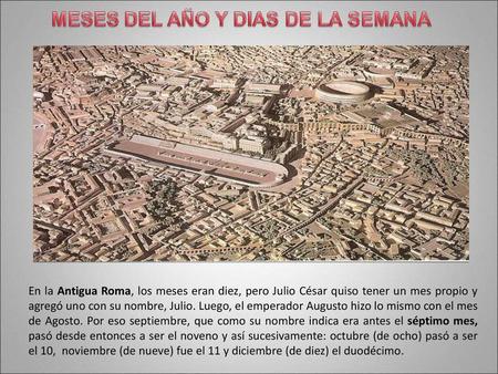 En la Antigua Roma, los meses eran diez, pero Julio César quiso tener un mes propio y agregó uno con su nombre, Julio. Luego, el emperador Augusto hizo.