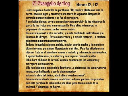 Marcos 12, 1-12 Jesús se puso a hablarles en parábolas: Un hombre plantó una viña, la cercó, cavó un lagar y construyó una torre de vigilancia. Después.