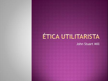 Ética utilitarista John Stuart Mill.