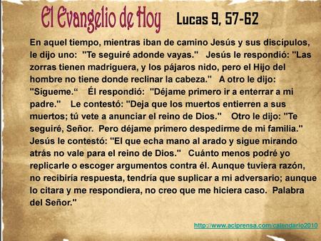 Lucas 9, 57-62 En aquel tiempo, mientras iban de camino Jesús y sus discípulos, le dijo uno: Te seguiré adonde vayas. Jesús le respondió: Las zorras.