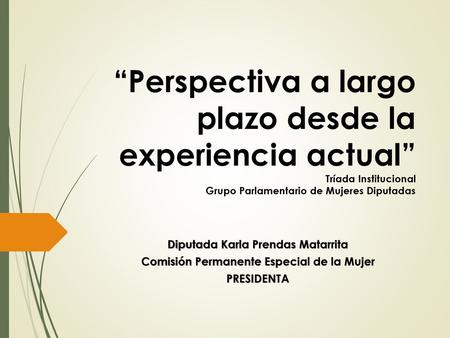 “Perspectiva a largo plazo desde la experiencia actual” Tríada Institucional Grupo Parlamentario de Mujeres Diputadas Diputada Karla Prendas Matarrita.