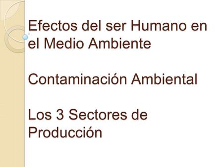 Efectos del ser Humano en el Medio Ambiente Contaminación Ambiental Los 3 Sectores de Producción.