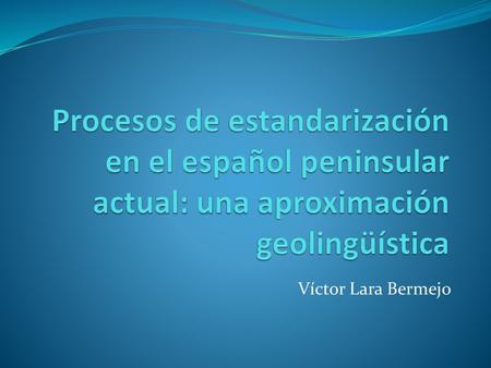 Procesos de estandarización en el español peninsular actual: una aproximación geolingüística Víctor Lara Bermejo.