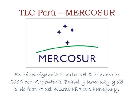 TLC Perú – MERCOSUR Entró en vigencia a partir del 2 de enero de 2006 con Argentina, Brasil y Uruguay y del 6 de febrero del mismo año con Paraguay.