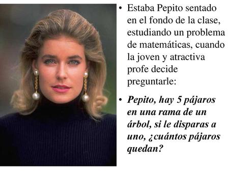 Estaba Pepito sentado en el fondo de la clase, estudiando un problema de matemáticas, cuando la joven y atractiva profe decide preguntarle: Pepito, hay.