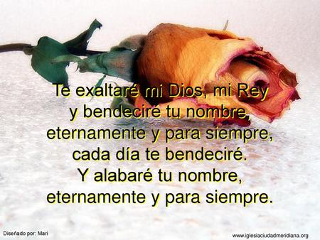Te exaltaré mi Dios, mi Rey y bendeciré tu nombre, eternamente y para siempre, cada día te bendeciré. Y alabaré tu nombre, eternamente y para siempre.