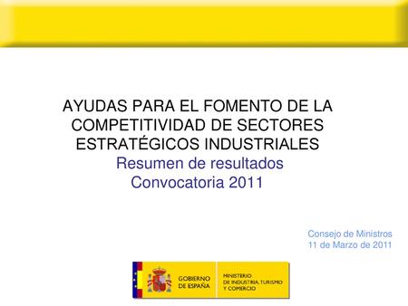 AYUDAS PARA EL FOMENTO DE LA COMPETITIVIDAD DE SECTORES ESTRATÉGICOS INDUSTRIALES Resumen de resultados Convocatoria 2011 Consejo de Ministros 11 de.