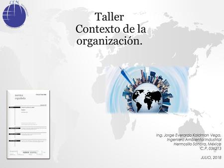 Taller Contexto de la organización. Ing. Jorge Everardo Kaldman Vega. Ingeniero Ambiental Industrial Hermosillo Sonora, México C.P JULIO, 2018.