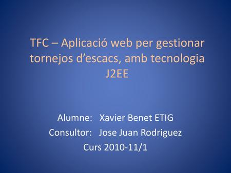 TFC – Aplicació web per gestionar tornejos d’escacs, amb tecnologia J2EE Alumne: Xavier Benet ETIG Consultor: Jose Juan Rodriguez Curs 2010-11/1.